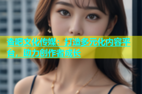 杏吧文化传媒：打造多元化内容平台，助力创作者成长