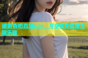 破解杏吧直播app，尽享美女直播无限乐趣