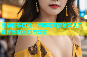 畅享精彩直播，杏吧网页版登录入口助你随时互动与分享