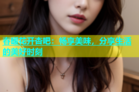 春暖花开杏吧：畅享美味，分享生活的美好时刻