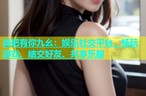 杏吧有你九幺：娱乐社交平台，畅玩游戏、结交好友、共享乐趣