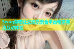 Swag杏吧社交娱乐聚合平台畅享潮流互动体验