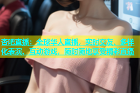 杏吧直播：全球华人直播，实时交友、多样化表演、互动游戏，随时随地享受精彩直播