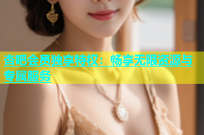 杏吧会员独享特权：畅享无限资源与专属服务