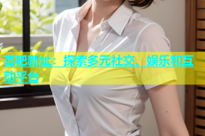 杏吧新址：探索多元社交、娱乐和互动平台