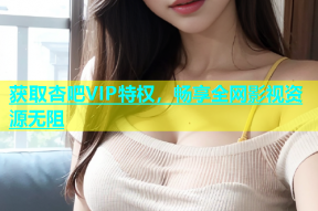 获取杏吧VIP特权，畅享全网影视资源无阻