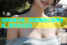 杏吧账号大全：快速获取热门账号资源，提升社交互动