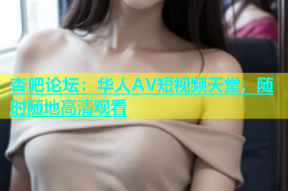 杏吧论坛：华人AV短视频天堂，随时随地高清观看