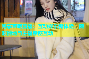 畅享杏吧直播：互动娱乐新体验，随时随地与主播亲密互动