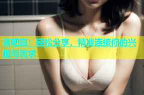 杏吧直：轻松分享，精准连接你的兴趣与需求