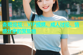 杏吧论坛：VIP视频、成人讨论、情感分享的聚集地