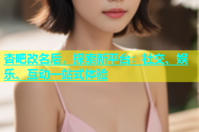 杏吧改名后，探索新平台：社交、娱乐、互动一站式体验
