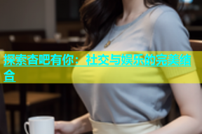探索杏吧有你：社交与娱乐的完美结合
