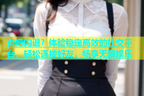 杏吧闪退？体验稳定高效的社交平台，轻松连接好友，畅享无限娱乐