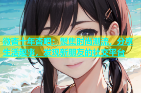 微杏十年杏吧：聚集时尚潮流，分享生活趣事，发现新朋友的社交平台