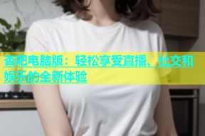 杏吧电脑版：轻松享受直播、社交和娱乐的全新体验