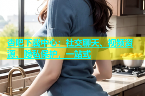 杏吧下载中心：社交聊天、视频资源、隐私保护，一站式
