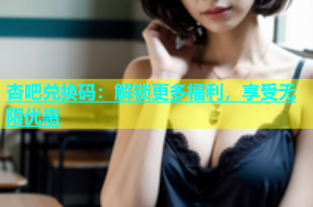 杏吧兑换码：解锁更多福利，享受无限优惠
