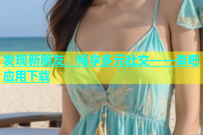 发现新朋友，畅享多元社交——杏吧应用下载
