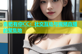杏吧有你CC：社交互动与视频直播的聚集地