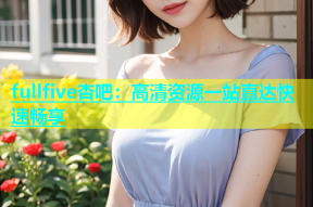 fullfive杏吧：高清资源一站直达快速畅享
