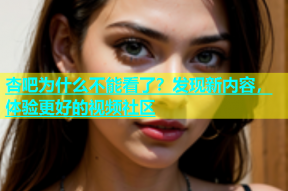 杏吧为什么不能看了？发现新内容，体验更好的视频社区
