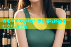 杏吧3000鬼脚七：极致游戏体验与社交互动平台