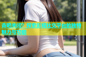 杏吧关闭？探索影视社交平台的独特魅力与功能