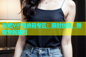 杏吧VIP兑换码专区：限时优惠，领取专属福利