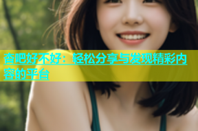 杏吧好不好：轻松分享与发现精彩内容的平台