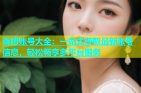 杏吧账号大全：一站式获取最新账号信息，轻松畅享多平台服务