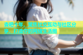 杏吧十年，聚焦社交互动与社区分享，打造你的网络生活圈