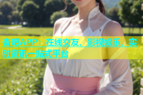 杏吧APP：在线交友、影视娱乐、实时资讯一站式平台