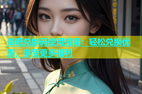 杏吧兑换码使用指南：轻松兑换优惠，享受更多福利