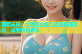 杏吧主播一个月多少钱？体验直播互动，享受独特娱乐