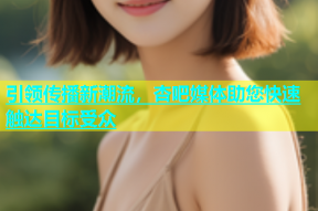 引领传播新潮流，杏吧媒体助您快速触达目标受众
