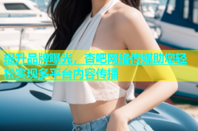 提升品牌曝光，杏吧网络传媒助您轻松实现多平台内容传播