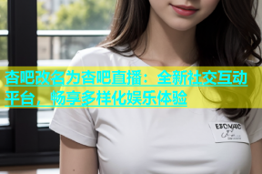 杏吧改名为杏吧直播：全新社交互动平台，畅享多样化娱乐体验