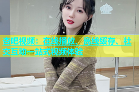 杏吧视频：在线播放、离线缓存、社交互动一站式视频体验