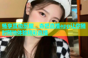 畅享互动乐趣，杏吧直播app让你随时随地体验精彩直播