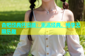 杏吧经典怀旧版：重温经典，畅享无限乐趣