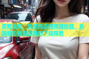 杏吧论坛：免费高清视频播放器，多题材影视资源随时下载观看