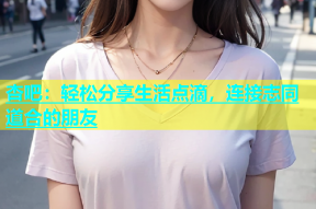 杏吧：轻松分享生活点滴，连接志同道合的朋友