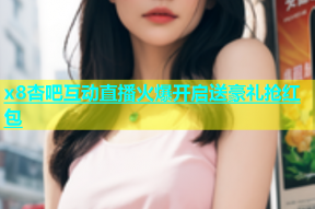 x8杏吧互动直播火爆开启送豪礼抢红包