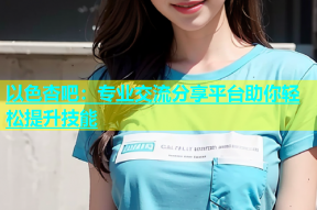 以色杏吧：专业交流分享平台助你轻松提升技能