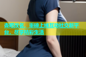 杏吧改名，重磅上线互动社交新平台，尽享精彩生活