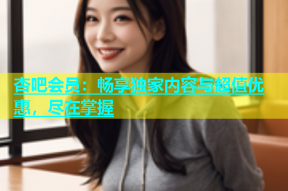 杏吧会员：畅享独家内容与超值优惠，尽在掌握