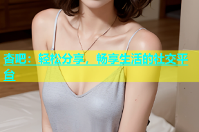 杏吧：轻松分享，畅享生活的社交平台