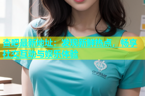 杏吧最新地址：发现新鲜热点，畅享社交互动与娱乐体验