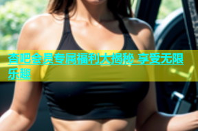 杏吧会员专属福利大揭秘 享受无限乐趣